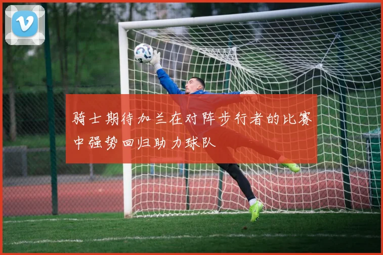 骑士期待加兰在对阵步行者的比赛中强势回归助力球队