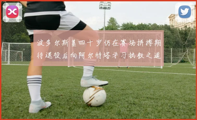 波多尔斯基四十岁仍在赛场拼搏期待退役后向阿尔特塔学习执教之道