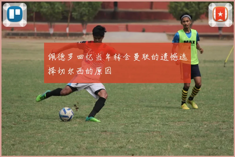 佩德罗回忆当年转会曼联的遗憾选择切尔西的原因