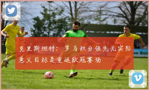 克里斯坦特：罗马积分领先无实际意义目标是重返欧冠赛场
