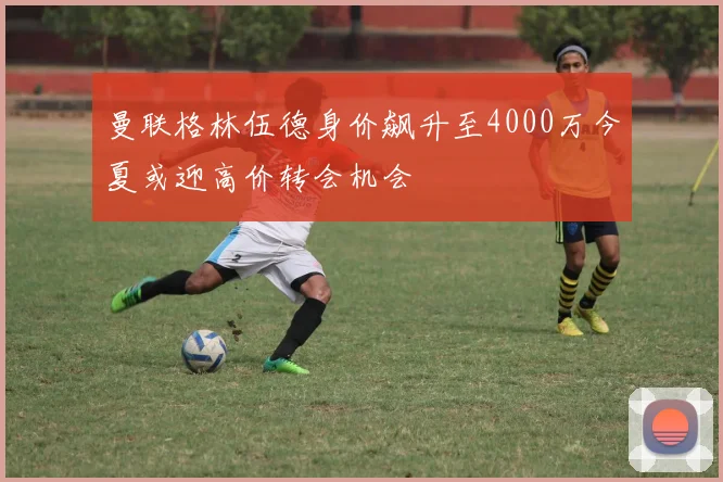 曼联格林伍德身价飙升至4000万今夏或迎高价转会机会