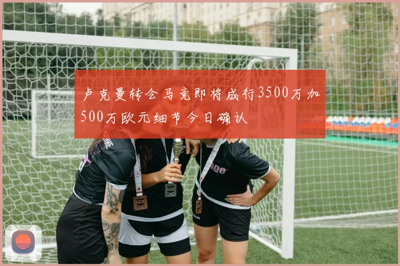卢克曼转会马竞即将成行3500万加500万欧元细节今日确认