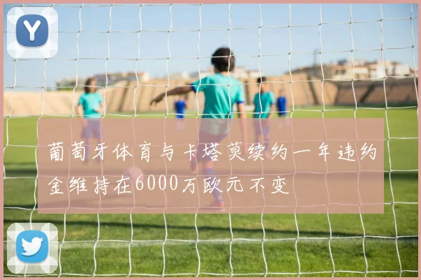 葡萄牙体育与卡塔莫续约一年违约金维持在6000万欧元不变