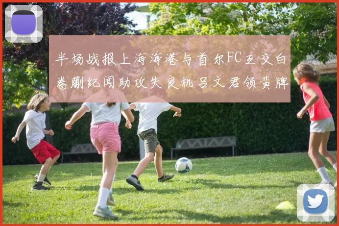 半场战报上海海港与首尔FC互交白卷蒯纪闻助攻失良机吕文君领黄牌