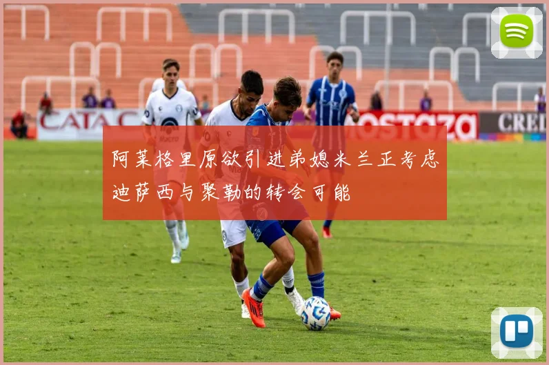 阿莱格里原欲引进弟媳米兰正考虑迪萨西与聚勒的转会可能