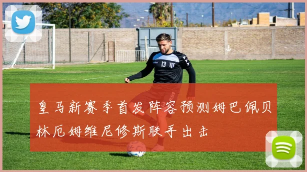 皇马新赛季首发阵容预测姆巴佩贝林厄姆维尼修斯联手出击