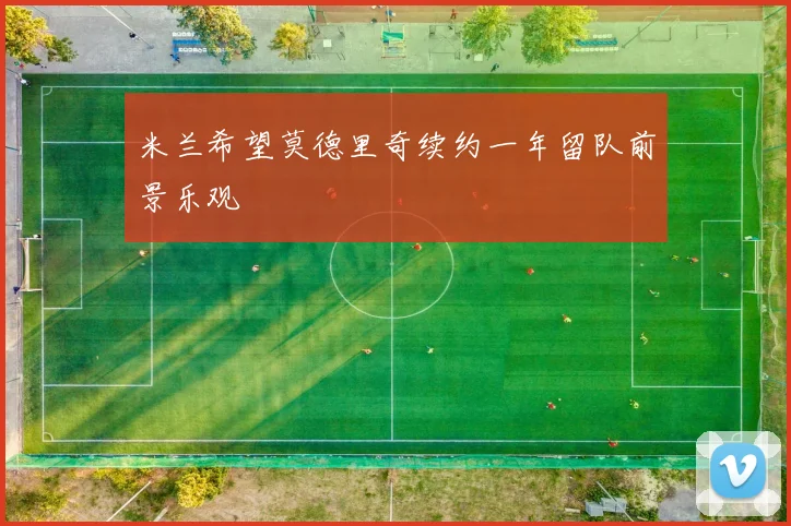 米兰希望莫德里奇续约一年留队前景乐观