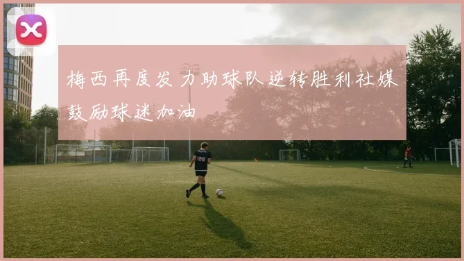 梅西再度发力助球队逆转胜利社媒鼓励球迷加油