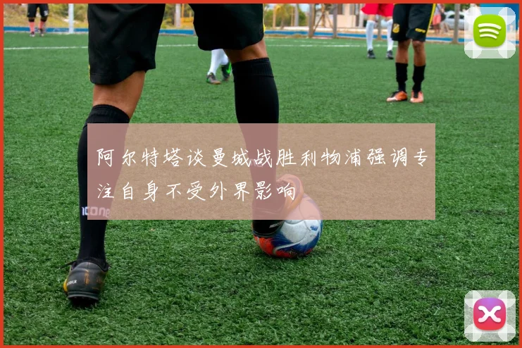 阿尔特塔谈曼城战胜利物浦强调专注自身不受外界影响