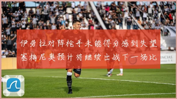 伊劳拉对阵枪手未能得分感到失望塞梅尼奥预计将继续出战下一场比赛