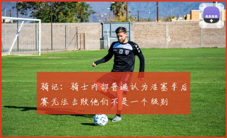 骑记：骑士内部普遍认为活塞季后赛无法击败他们不是一个级别
