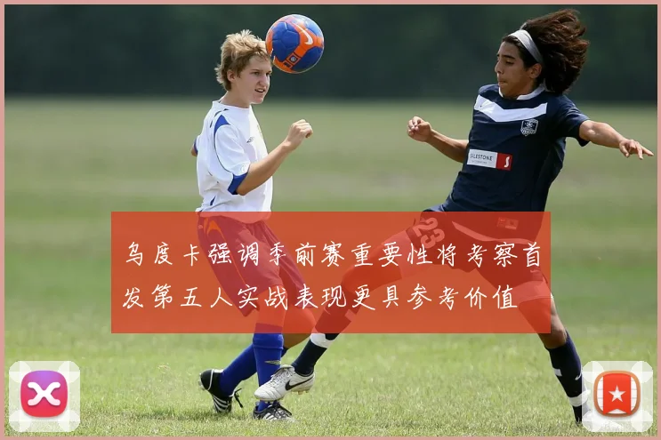 乌度卡强调季前赛重要性将考察首发第五人实战表现更具参考价值