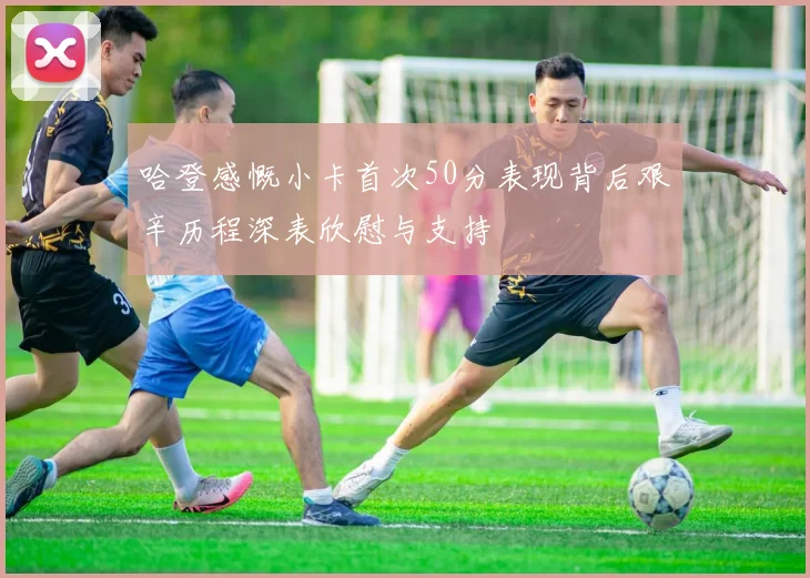 哈登感慨小卡首次50分表现背后艰辛历程深表欣慰与支持