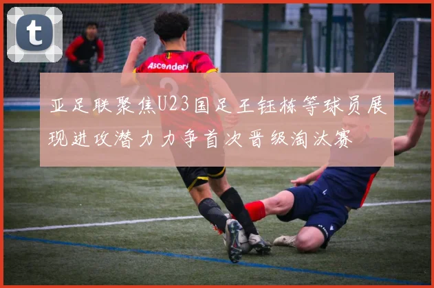 亚足联聚焦U23国足王钰栋等球员展现进攻潜力力争首次晋级淘汰赛