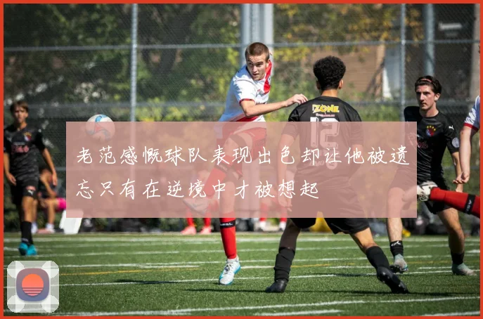 老范感慨球队表现出色却让他被遗忘只有在逆境中才被想起