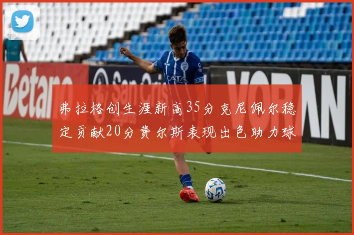 弗拉格创生涯新高35分克尼佩尔稳定贡献20分费尔斯表现出色助力球队
