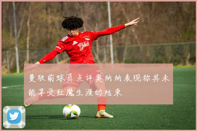 曼联前球员点评奥纳纳表现称其未能享受红魔生涯的结束