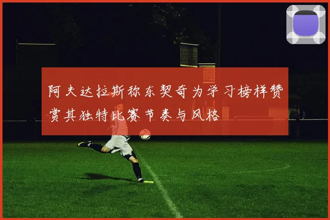 阿夫达拉斯称东契奇为学习榜样赞赏其独特比赛节奏与风格