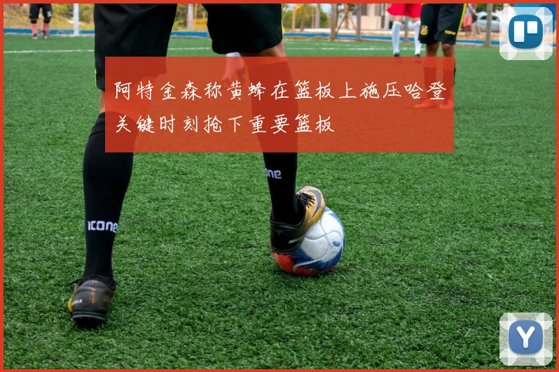 阿特金森称黄蜂在篮板上施压哈登关键时刻抢下重要篮板