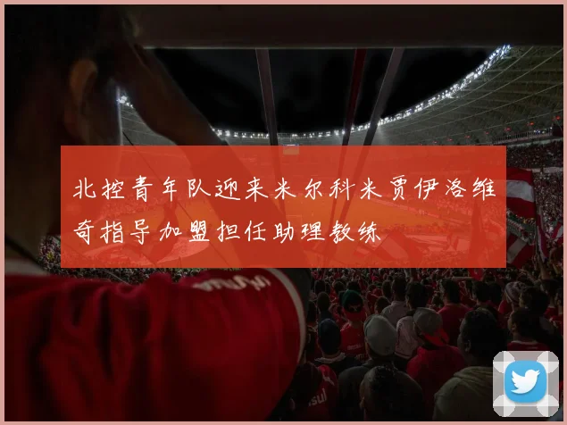 北控青年队迎来米尔科米贾伊洛维奇指导加盟担任助理教练