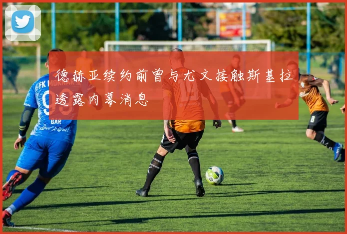 德赫亚续约前曾与尤文接触斯基拉透露内幕消息