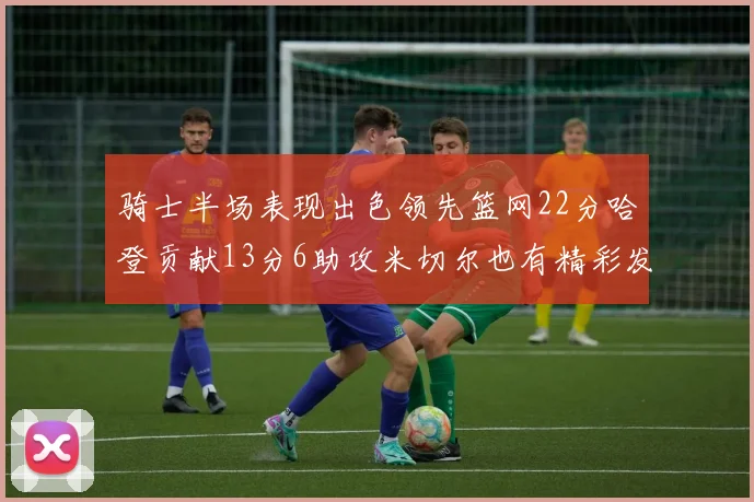 骑士半场表现出色领先篮网22分哈登贡献13分6助攻米切尔也有精彩发挥