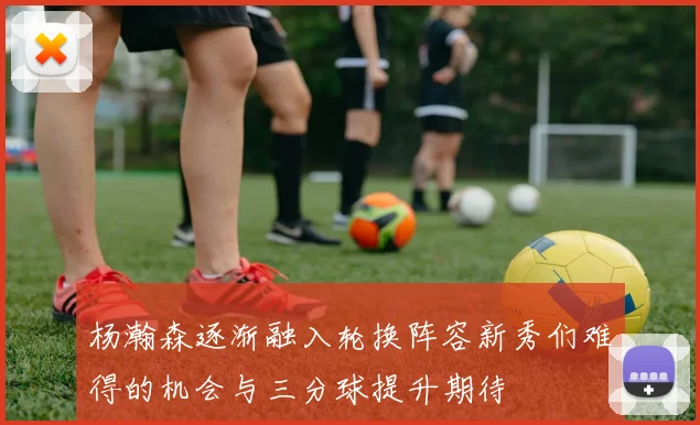 杨瀚森逐渐融入轮换阵容新秀们难得的机会与三分球提升期待