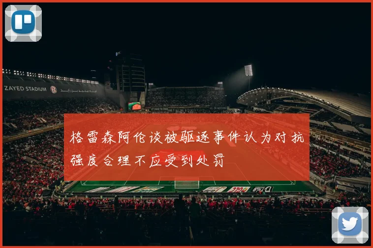 格雷森阿伦谈被驱逐事件认为对抗强度合理不应受到处罚